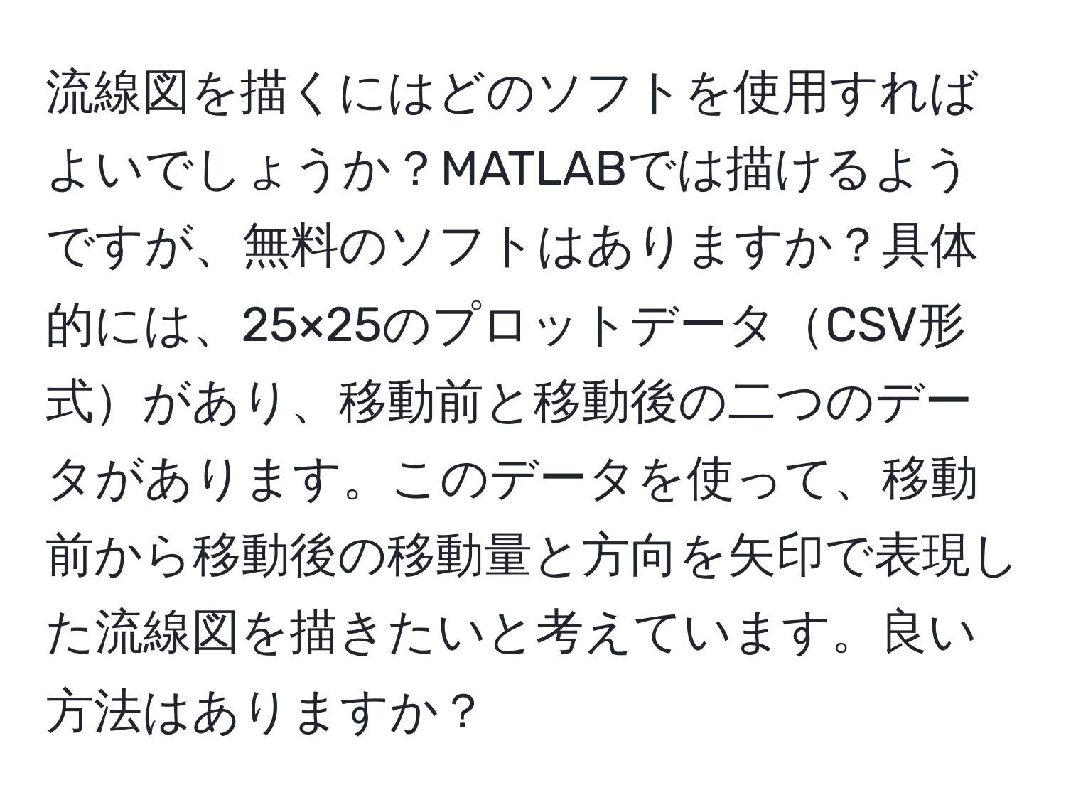 流線図を描くにはどのソフトを使用すればよいでしょうか？MATLABでは描けるようですが、無料のソフトはありますか？具体的には、25×25のプロットデータCSV形式があり、移動前と移動後の二つのデータがあります。このデータを使って、移動前から移動後の移動量と方向を矢印で表現した流線図を描きたいと考えています。良い方法はありますか？