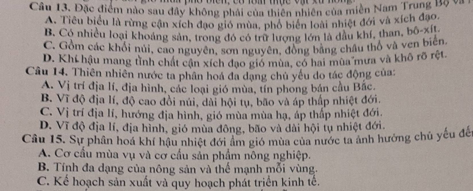 Đặc điểm nào sau đây không phải của thiên nhiên của miền Nam Trung B9 v
A. Tiêu biểu là rừng cận xích đạo gió mùa, phổ biển loài nhiệt đới và xích đạo.
B. Có nhiều loại khoảng sản, trong đó có trữ lượng lớn là dầu khí, than, bô-xít.
C. Gồm các khối núi, cao nguyên, sơn nguyên, đồng bằng châu thổ và ven biển,
D. Khi hậu mang tình chất cận xích đạo gió mùa, có hai mùa mưa và khô rõ rệt.
Câu 14. Thiên nhiên nước ta phân hoá đa dạng chủ yếu do tác động của:
A. Vị trí địa lí, địa hình, các loại gió mùa, tín phong bán cầu Bắc.
B. Vĩ độ địa lí, độ cao đồi núi, dài hội tụ, bão và áp thấp nhiệt đới.
C. Vị trí địa lí, hướng địa hình, gió mùa mùa hạ, áp thấp nhiệt đới.
D. Vĩ độ địa lí, địa hình, gió mùa đông, bão và dài hội tụ nhiệt đới.
Câu 15. Sự phân hoá khí hậu nhiệt đới ẩm gió mùa của nước ta ảnh hưởng chủ yếu đế
A. Cơ cấu mùa vụ và cơ cầu sản phẩm nông nghiệp.
B. Tính đa dạng của nông sản và thế mạnh mỗi vùng.
C. Kế hoạch sản xuất và quy hoạch phát trịển kinh tế.