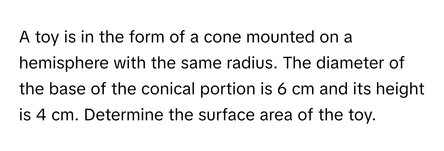 A toy is in the form of a cone mounted on a hemisphere with the same radius. The diameter of the base of the conical portion is 6 cm and its height is 4 cm. Determine the surface area of the toy.