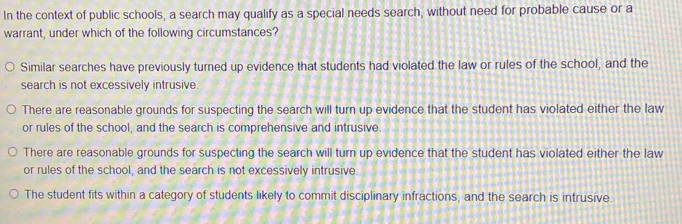 In the context of public schools, a search may qualify as a special needs search, without need for probable cause or a
warrant, under which of the following circumstances?
Similar searches have previously turned up evidence that students had violated the law or rules of the school, and the
search is not excessively intrusive.
There are reasonable grounds for suspecting the search will turn up evidence that the student has violated either the law
or rules of the school, and the search is comprehensive and intrusive
There are reasonable grounds for suspecting the search will turn up evidence that the student has violated either the law
or rules of the school, and the search is not excessively intrusive
The student fits within a category of students likely to commit disciplinary infractions, and the search is intrusive.