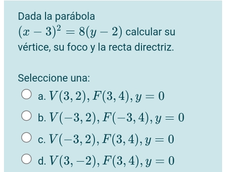 Dada la parábola
(x-3)^2=8(y-2) calcular su
vértice, su foco y la recta directriz.
Seleccione una:
a. V(3,2), F(3,4), y=0
b. V(-3,2), F(-3,4), y=0
C. V(-3,2), F(3,4), y=0
d. V(3,-2), F(3,4), y=0