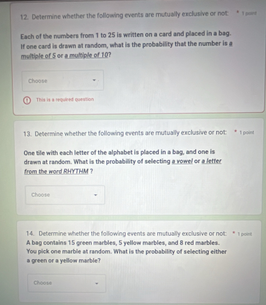 Determine whether the following events are mutually exclusive or not: 1 point 
Each of the numbers from 1 to 25 is written on a card and placed in a bag. 
If one card is drawn at random, what is the probability that the number is a 
multiple of 5 or a multiple of 10? 
Choose 
This is a required question 
13. Determine whether the following events are mutually exclusive or not: 1 point 
One tile with each letter of the alphabet is placed in a bag, and one is 
drawn at random. What is the probability of selecting a vowel or a letter 
from the word RHYTHM ? 
Choose 
14. Determine whether the following events are mutually exclusive or not: * 1 point 
A bag contains 15 green marbles, 5 yellow marbles, and 8 red marbles. 
You pick one marble at random. What is the probability of selecting either 
a green or a yellow marble? 
Choose