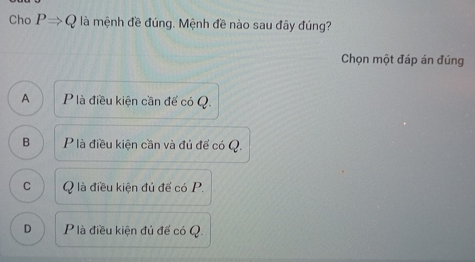 Cho PRightarrow Q là mệnh đề đúng. Mệnh đề nào sau đây đúng?
Chọn một đáp án đúng
A P là điều kiện cần để có Q.
B Plà điều kiện cần và đủ để có Q.
C Q là điều kiện đủ để có P.
D P là điều kiện đủ để có Q.