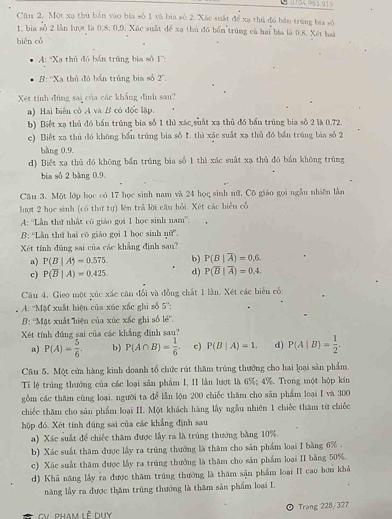 Một xạ thủ bắn vào bia số 1 và bia số 2. Xác suất để xạ thủ đó băn trúng bia sở
1. bia số 2 lần lượt là 0.8:0.9 0. Xác suất để xạ thủ đó bấn trúng cả hai bia là 0.8. Xết hai
biến có
A: ''Xạ thủ đó bắn trúng bia số 1'':
B: ''Xạ thủ đó bắn trúng bia số 2''.
Xét tính đúng sai của các khẳng đinh sau?
a) Hai biến cố A và B có độc lập.
b) Biết xạ thủ đó bắn trúng bia số 1 thì xác suất xạ thủ đó bấn trúng bia số 2 là 0,72.
c) Biết xạ thủ đó khōng bắn trúng bia số I. thì xác suất xạ thủ đó bắn trúng bia số 2
bằng 0.9.
d) Biết xạ thủ dó không bắn trúng bia số 1 thì xác suất xạ thủ đó bấn không trúng
bia số 2 bàng 0,9.
Câu 3. Một lớp học có 17 học sinh nam và 24 học sinh nữ. Cô giáo gọi ngẫu nhiên lần
lượt 2 học sinh (có thứ tự) lên trả lời câu hỏi. Xét các biến cố
A: “Lần thứ nhất cô giáo gọi 1 học sinh nam”:
B: 'Lần thứ hai cô giáo gọi 1 học sinh nữ”.
Xét tính đúng sai của các khẳng định sau?
a) P(B|A)=0.575.
b) P(B|overline A)=0,6.
c) P(overline B|A)=0.425. d) P(overline B|overline A)=0,4.
Câu 4. Gieo một xúc xắc cân đối và đồng chất 1 lần. Xét các biến cố:
A: 'Mặt xuất hiện của xúc xắc ghi số 5”':
B: 'Mặt xuất hiện của xúc xắc ghi số le'.
Xét tính đúng sai của các khẳng định sau?
a) P(A)= 5/6 . b) P(A∩ B)= 1/6 . c) P(B|A)=1. d) P(A|B)= 1/2 .
Câu 5. Một cửa hàng kinh doanh tổ chức rút thăm trúng thưởng cho hai loại sản phẩm.
Tỉ lệ trúng thướng của các loại sản phẩm I, II lần lượt là 6%; 4%. Trong một hộp kín
gồm các thăm cùng loại, người ta để lẫn lộn 200 chiếc thăm cho sản phẩm loại I và 300
chiếc thăm cho sản phẩm loại II. Một khách hàng lấy ngẫu nhiên 1 chiếc thăm từ chiếc
hộp đó. Xét tính đúng sai của các khẳng định sau
a) Xác suất để chiếc thăm được lấy ra là trúng thưởng bằng 10%.
b) Xác suất thăm được lấy ra trúng thưởng là thăm cho sản phẩm loại I bằng 6% .
c) Xác suất thăm được lấy ra trúng thưởng là thăm cho sản phẩm loại II bằng 50%.
d) Khă năng lấy ra được thăm trúng thưởng là thăm sận phẩm loại II cao hơn khả
năng lấy ra được thăm trúng thưởng là thăm sản phẩm loại I.
GV PHAM LÊ DUY Trang 228/327