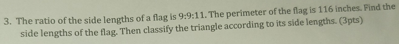 The ratio of the side lengths of a flag is 9:9:11. The perimeter of the flag is 116 inches. Find the 
side lengths of the flag. Then classify the triangle according to its side lengths. (3pts)