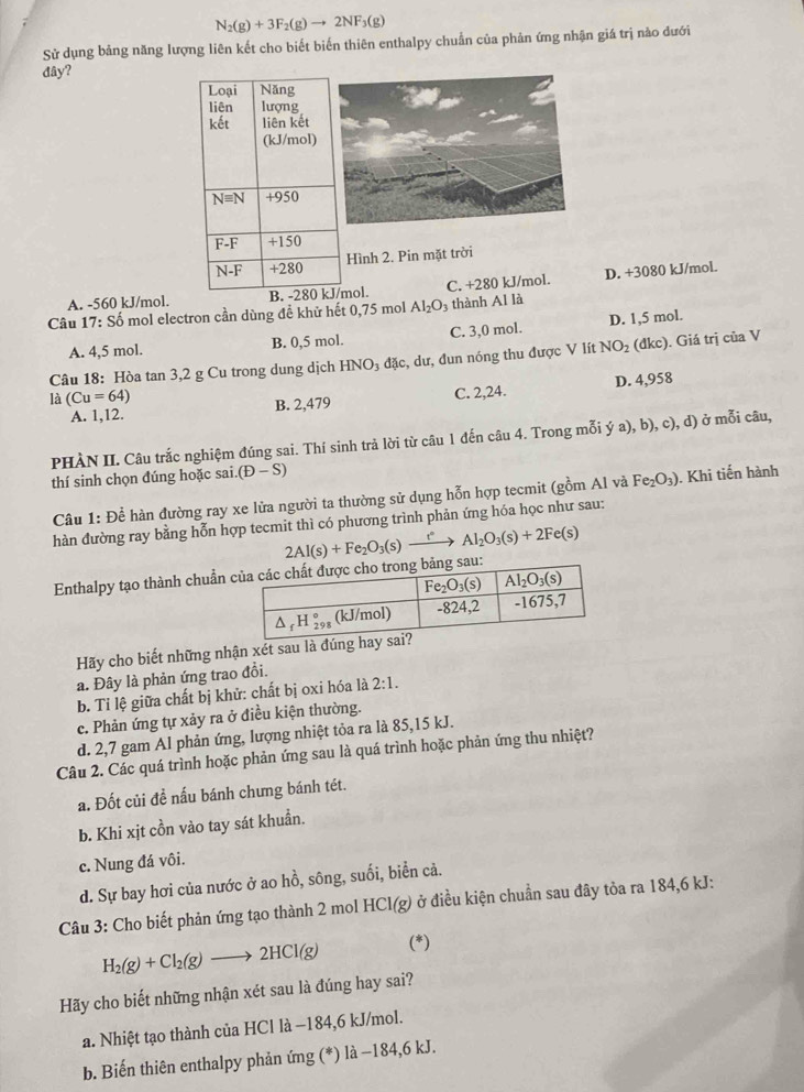 N_2(g)+3F_2(g)to 2NF_3(g)
Sử dụng bảng năng lượng liên kết cho biết biến thiên enthalpy chuẩn của phản ứng nhận giá trị nào dưới
đây?
Hình 2. Pin mặt trời
A. -560 kJ/mol.mol. C. +280 kJ/mol. D. +3080 kJ/mol.
Câu 17: Số mol electron cần dùng đề khử hết 0,75 mol Al_2O_3 thành Al là
A. 4,5 mol. B. 0,5 mol. C. 3,0 mol. D. 1,5 mol.
Câu 18: Hòa tan 3,2 g Cu trong dung dịch HNO_3 đặc, dư, đun nóng thu được V lít NO_2 (đkc). Giá trị của V
A. 1,12. B. 2,479 C. 2,24. D. 4,958
là (Cu=64)
PHÀN II. Câu trắc nghiệm đúng sai. Thí sinh trả lời từ câu 1 đến câu 4. Trong mỗi ý a), b), c), d) ở mỗi câu,
thí sinh chọn đúng hoặc sai. (D-S)
Câu 1: Để hàn đường ray xe lửa người ta thường sử dụng hỗn hợp tecmit (gồm Al và Fe_2O_3). Khi tiến hành
hàn đường ray bằng hỗn hợp tecmit thì có phương trình phản ứng hóa học như sau:
Enthalpy tạo thành chuẩn 2Al(s)+Fe_2O_3(s)xrightarrow rAl_2O_3(s)+2Fe(s)
Hãy cho biết những nhận xét sau là đún
a. Đây là phản ứng trao đồi.
b. Tỉ lệ giữa chất bị khử: chất bị oxi hóa là 2:1.
c. Phản ứng tự xảy ra ở điều kiện thường.
d. 2,7 gam Al phản ứng, lượng nhiệt tỏa ra là 85,15 kJ.
Câu 2. Các quá trình hoặc phản ứng sau là quá trình hoặc phản ứng thu nhiệt?
a. Đốt củi đề nấu bánh chưng bánh tét.
b. Khi xịt cồn vào tay sát khuẩn.
c. Nung đá vôi.
d. Sự bay hơi của nước ở ao hồ, sông, suối, biển cả.
Câu 3: Cho biết phản ứng tạo thành 2 mol HCl(g) ở điều kiện chuẩn sau đây tỏa ra 184,6 kJ:
H_2(g)+Cl_2(g)to 2HCl(g) (*)
Hãy cho biết những nhận xét sau là đúng hay sai?
a. Nhiệt tạo thành của HCl là −184,6 kJ/mol.
b. Biến thiên enthalpy phản ứng (*) là −184,6 kJ.