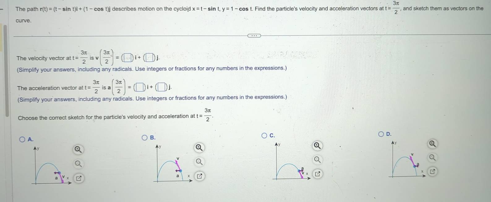 The path r(t)=(t-sin t)i+(1-cos t)j describes motion on the cycloid x=t-sin t, y=1-cos Find the particle's velocity and acceleration vectors at t= 3π /2  , and sketch them as vectors on the 
curve. 
The velocity vector at t= 3π /2  is v ( 3π /2 )=(□ )i+(□ )j
(Simplify your answers, including any radicals. Use integers or fractions for any numbers in the expressions.) 
The acceleration vector at t= 3π /2  is a( 3π /2 )=(□ )i+(□ )i
(Simplify your answers, including any radicals. Use integers or fractions for any numbers in the expressions.) 
Choose the correct sketch for the particle's velocity and acceleration at t= 3π /2 . 
A. 
B. 
C. 
D.
y
v
a