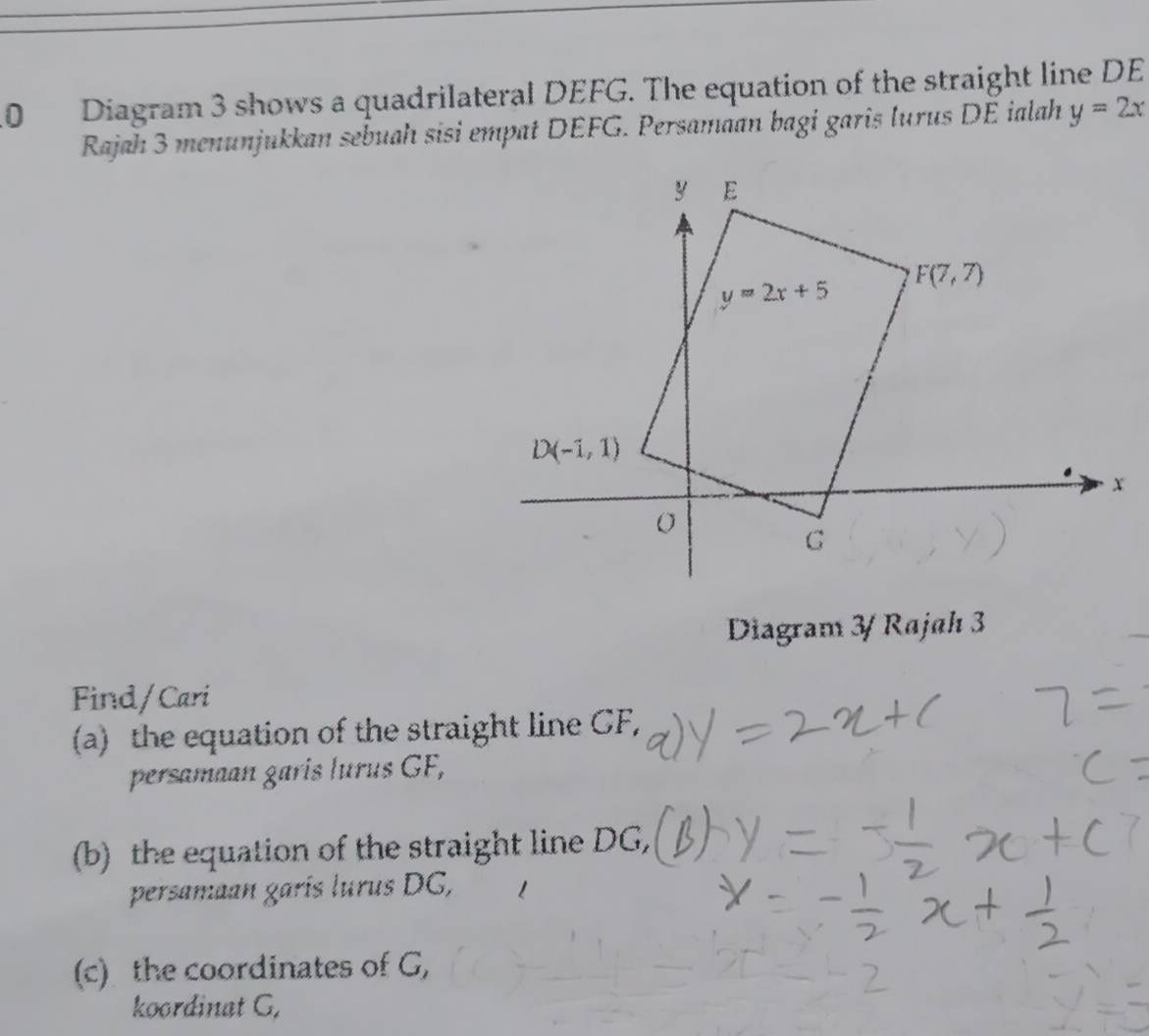 Diagram 3 shows a quadrilateral DEFG. The equation of the straight line DE
Rajah 3 menunjukkan sebuah sisi empat DEFG. Persamaan bagi garis lurus DE ialah y=2x
Diagram 3/ Rajah 3
Find/Cari
(a) the equation of the straight line GF,
persamaan garís lurus GF,
(b) the equation of the straight line DG,
persamaan garís lurus DG,
(c) the coordinates of G,
koordinat G,