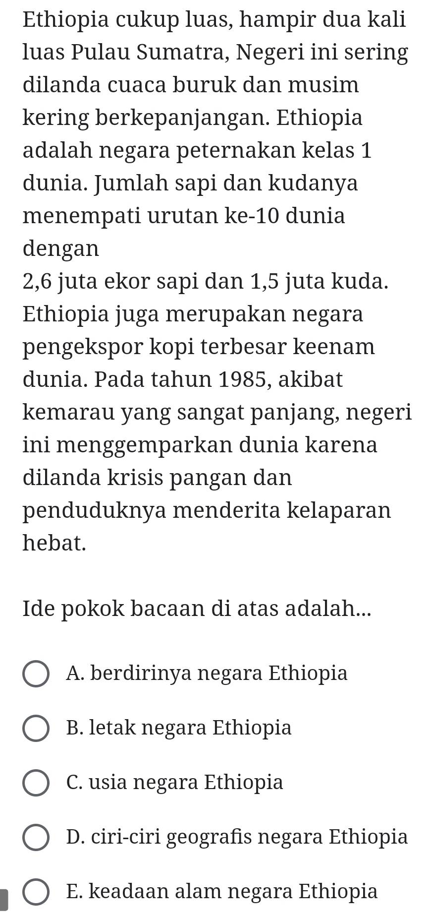 Ethiopia cukup luas, hampir dua kali
luas Pulau Sumatra, Negeri ini sering
dilanda cuaca buruk dan musim
kering berkepanjangan. Ethiopia
adalah negara peternakan kelas 1
dunia. Jumlah sapi dan kudanya
menempati urutan ke- 10 dunia
dengan
2, 6 juta ekor sapi dan 1,5 juta kuda.
Ethiopia juga merupakan negara
pengekspor kopi terbesar keenam
dunia. Pada tahun 1985, akibat
kemarau yang sangat panjang, negeri
ini menggemparkan dunia karena
dilanda krisis pangan dan
penduduknya menderita kelaparan
hebat.
Ide pokok bacaan di atas adalah...
A. berdirinya negara Ethiopia
B. letak negara Ethiopia
C. usia negara Ethiopia
D. ciri-ciri geografis negara Ethiopia
E. keadaan alam negara Ethiopia