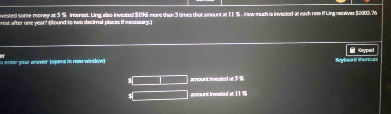 vested some money at 5 % interest. Ling also invested $196 more than 3 times that amount at 11 %. How much is invested at each rate if Ling receives $1005.76
rest after one year? (Round to two decimal places if necessary.) 
Keypad 
r 
o enter your answer (opens in new window) 
Keyboard Shortcuts
$ amount invested at 5 %
$ amount invested at 11 %