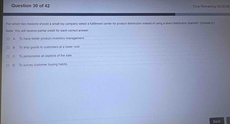 Time Remaining 00:35.06
For which two reasons should a small toy company select a fulfillment center for product distribution instead of using a direct distribution channel? (Choose 2 )
Note: You will receive partial credit for each correct answer.
A. To have better product inventory management.
B To ship goods to customers at a lower cost.
C. To personalize all aspects of the sale.
D. To survey customer buying habits.
Back