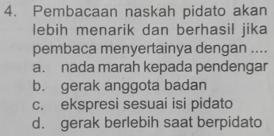 Pembacaan naskah pidato akan
lebih menarik dan berhasil jika
pembaca menyertainya dengan ....
a. nada marah kepada pendengar
b. gerak anggota badan
c. ekspresi sesuai isi pidato
d. gerak berlebih saat berpidato