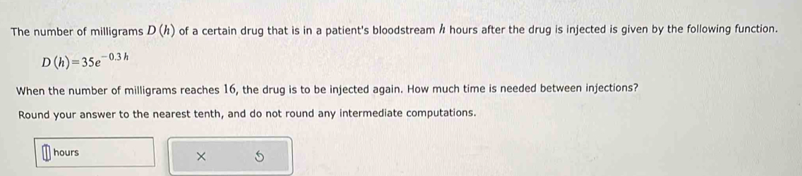 The number of milligrams D(h) of a certain drug that is in a patient's bloodstream h hours after the drug is injected is given by the following function.
D(h)=35e^(-0.3h)
When the number of milligrams reaches 16, the drug is to be injected again. How much time is needed between injections? 
Round your answer to the nearest tenth, and do not round any intermediate computations.
hours × 5