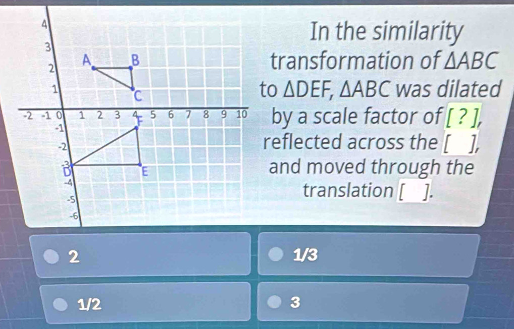 In the similarity
transformation of △ ABC
△ DEF, △ ABC was dilated
by a scale factor of [?], 
reflected across the [], 
and moved through the
translation □.
1/3
1/2 3