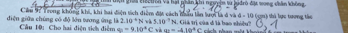 liện giữa electron và hạt phân khi nguyện tử hiđrô đặt trong chân không. 
Cầu 9: Trong không khí, khi hai điện tích điểm đặt cách nhấu lần lượt là d và d - 10 (cm) thi lực tương tác 
đdiện giữa chúng có độ lớn tương ứng là 2.10^(-6)N và 5.10^(-7)N. Giá trị của d là bao nhiêu? 
Câu 10: Cho hai điện tích điểm q_1=9.10^(-8)C và a_2=-4.10^(-8)C cách nhau một khoảt