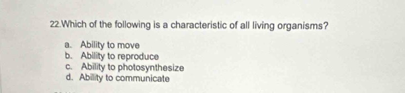 Which of the following is a characteristic of all living organisms?
a. Ability to move
b. Ability to reproduce
c. Ability to photosynthesize
d. Ability to communicate