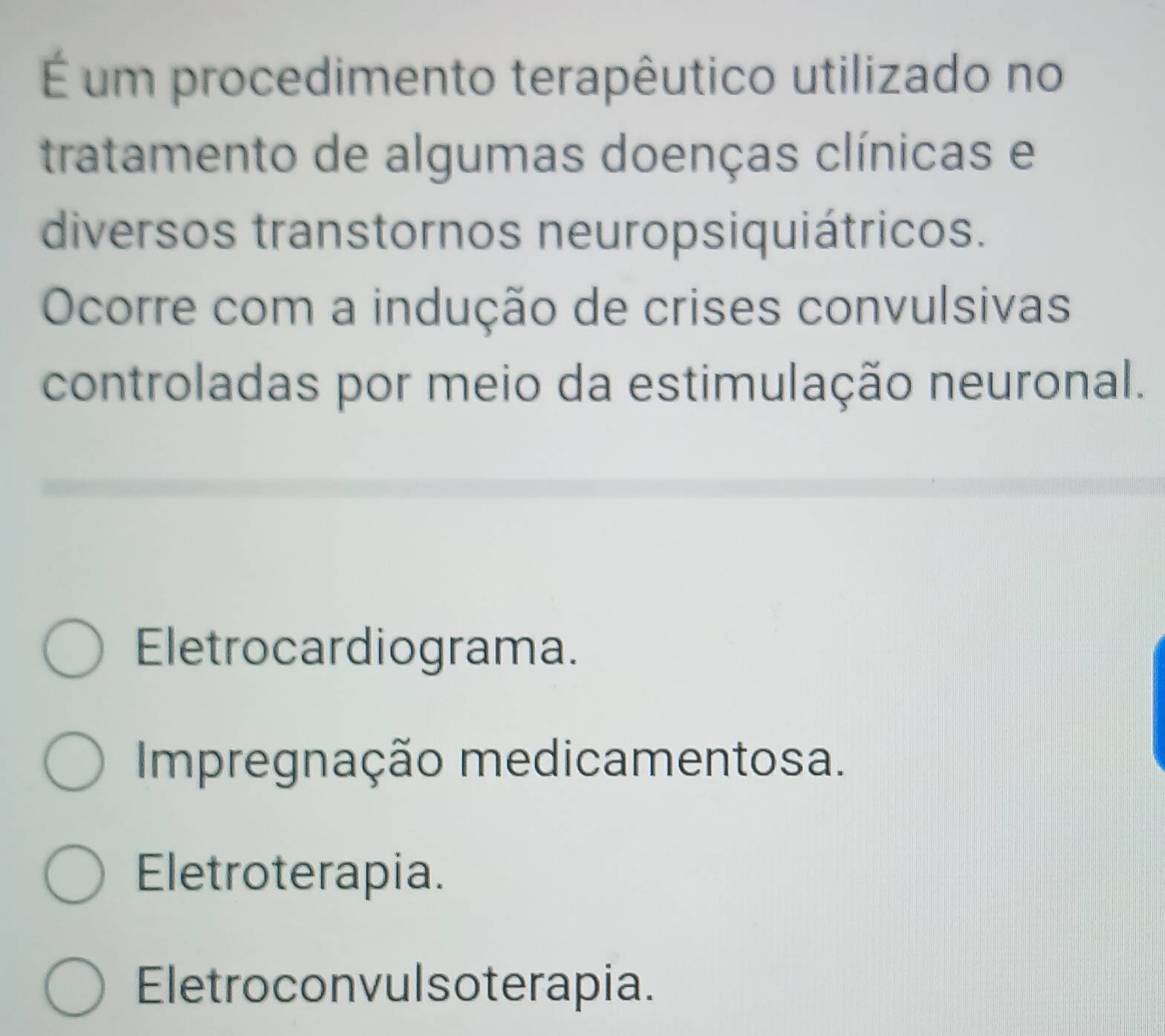 É um procedimento terapêutico utilizado no
tratamento de algumas doenças clínicas e
diversos transtornos neuropsiquiátricos.
Ocorre com a indução de crises convulsivas
controladas por meio da estimulação neuronal.
Eletrocardiograma.
Impregnação medicamentosa.
Eletroterapia.
Eletroconvulsoterapia.