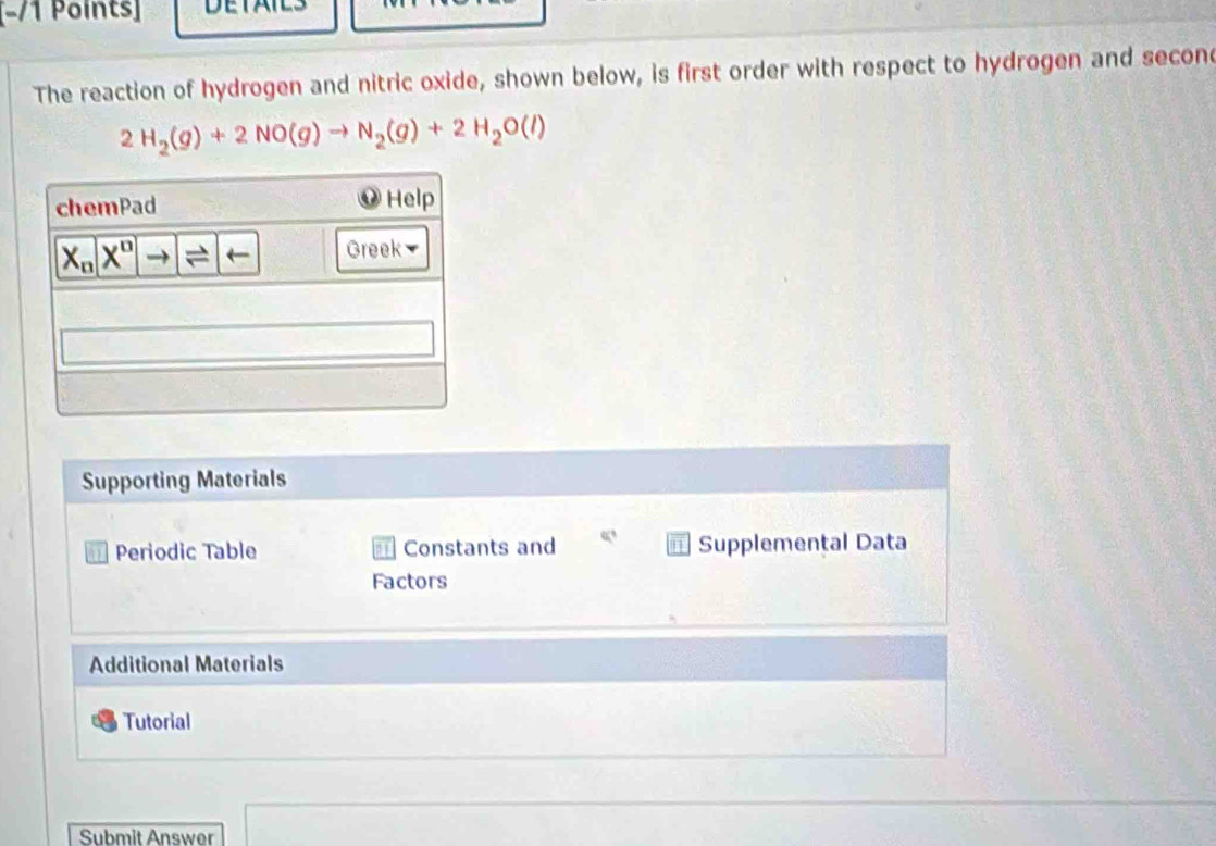 [−/1 Points]
The reaction of hydrogen and nitric oxide, shown below, is first order with respect to hydrogen and second
2H_2(g)+2NO(g)to N_2(g)+2H_2O(l)
Supporting Materials
Periodic Table  Constants and Supplemental Data
Factors
Additional Materials
Tutorial
Submit Answer