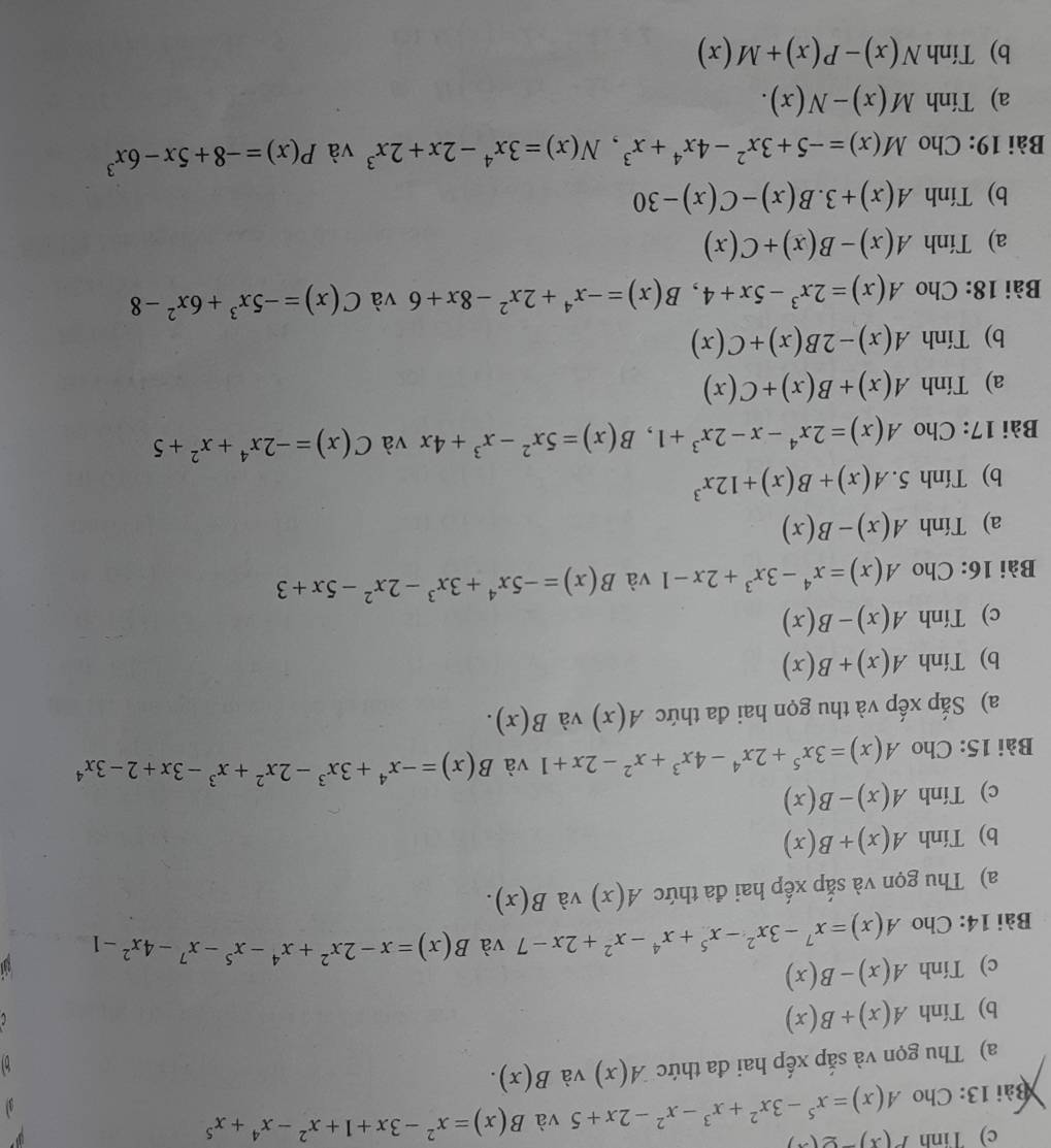 Tinh P(x)-g(x)
Bài 13: Cho A(x)=x^5-3x^2+x^3-x^2-2x+5 và B(x)=x^2-3x+1+x^2-x^4+x^5
a) Thu gọn và sắp xếp hai đa thức A(x) và B(x).
b) Tính A(x)+B(x)
c) Tính A(x)-B(x)
Bài 14: Cho A(x)=x^7-3x^2-x^5+x^4-x^2+2x-7 và B(x)=x-2x^2+x^4-x^5-x^7-4x^2-1
a) Thu gọn và sắp xếp hai đa thức A(x) và B(x).
b) Tính A(x)+B(x)
c) Tính A(x)-B(x)
Bài 15: Cho A(x)=3x^5+2x^4-4x^3+x^2-2x+1 và B(x)=-x^4+3x^3-2x^2+x^3-3x+2-3x^4
a) Sắp xếp và thu gọn hai đa thức A(x) và B(x).
b) Tính A(x)+B(x)
c) Tính A(x)-B(x)
Bài 16: Cho A(x)=x^4-3x^3+2x-1 và B(x)=-5x^4+3x^3-2x^2-5x+3
a) Tính A(x)-B(x)
b) Tính. A(x)+B(x)+12x^3
Bài 17: Cho A(x)=2x^4-x-2x^3+1,B(x)=5x^2-x^3+4x và C(x)=-2x^4+x^2+5
a) Tính A(x)+B(x)+C(x)
b) Tính A(x)-2B(x)+C(x)
Bài 18: Cho A(x)=2x^3-5x+4,B(x)=-x^4+2x^2-8x+6 và C(x)=-5x^3+6x^2-8
a) Tính A(x)-B(x)+C(x)
b) Tính A(x)+3.B(x)-C(x)-30
Bài 19: Cho M(x)=-5+3x^2-4x^4+x^3,N(x)=3x^4-2x+2x^3 và P(x)=-8+5x-6x^3
a) Tính M(x)-N(x).
b) Tính N(x)-P(x)+M(x)