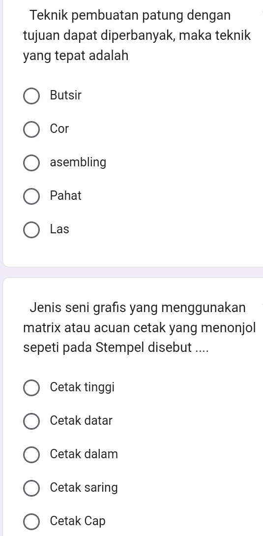 Teknik pembuatan patung dengan
tujuan dapat diperbanyak, maka teknik
yang tepat adalah
Butsir
Cor
asembling
Pahat
Las
Jenis seni grafıs yang menggunakan
matrix atau acuan cetak yang menonjol
sepeti pada Stempel disebut ....
Cetak tinggi
Cetak datar
Cetak dalam
Cetak saring
Cetak Cap