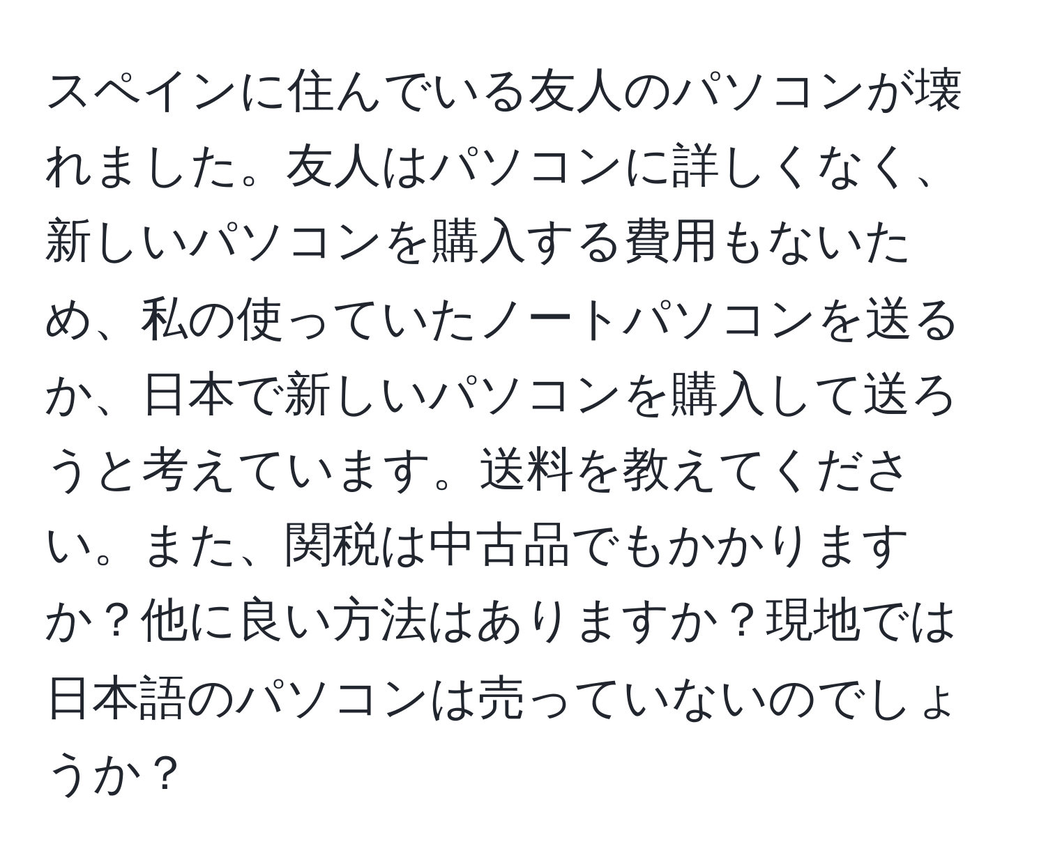 スペインに住んでいる友人のパソコンが壊れました。友人はパソコンに詳しくなく、新しいパソコンを購入する費用もないため、私の使っていたノートパソコンを送るか、日本で新しいパソコンを購入して送ろうと考えています。送料を教えてください。また、関税は中古品でもかかりますか？他に良い方法はありますか？現地では日本語のパソコンは売っていないのでしょうか？