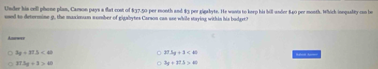 Under his cell phone plan, Carson pays a flat cost of $37.50 per month and $3 per gigabyte. He wants to keep his bill under $40 per month. Which inequality can be
used to determine 9, the maximum number of gigabytes Carson can use while staying within his budget?
Anurwes
37.5g+3<40</tex>
3g+37.5<40</tex> Sabent Anower
37.5g+3>40
3g+37.5>40