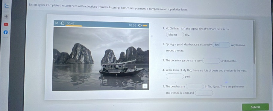 Listen again. Complete the sentences with adjectives from the listening. Sometimes you need a comparative or superlative form. 
1. Ho Chi Minh isn't the capital city of Vietnam but it is the 
biggest city. 
2. Cycling is good idea because it's a really ( fast way to move 
around the city. 
3. The botanical gardens are very and peaceful. 
4. In the town of My Tho, there are lots of boats and the river is the most 
part. 
5. The beaches are in Phu Quoc. There are palm trees 
and the sea is clean and 
Submit