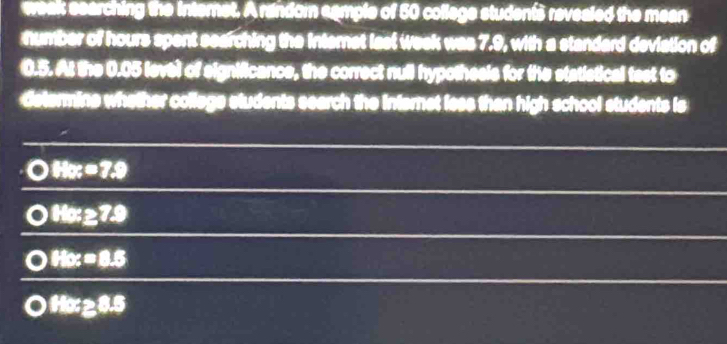 weak eearching the internet. A random cample of 50 college studen’s revealed the mean
number of hours spent searching the internst last week was 7.9, with a standard deviation of
0.5. At the 0.05 level of significance, the correct null hypothesls for the statistical test to
determine whether college students search the internet less than high school students is
88x=7.9
88x≥ 7.9
o 88x=8.5
18x≥ 8.5