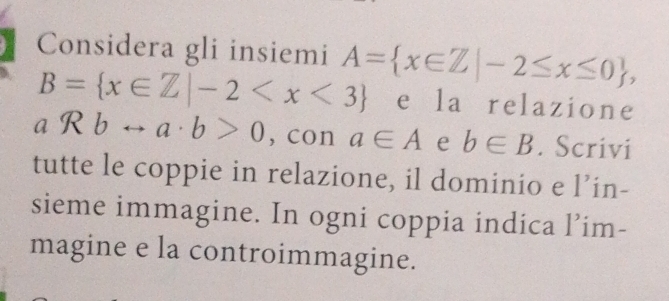 Considera gli insiemi A= x∈ Z|-2≤ x≤ 0 ,
B= x∈ Z|-2 e la relazione
aRbrightarrow a· b>0 , con a∈ A e b∈ B. Scrivi 
tutte le coppie in relazione, il dominio e l’in- 
sieme immagine. In ogni coppia indica l’im- 
magine e la controimmagine.