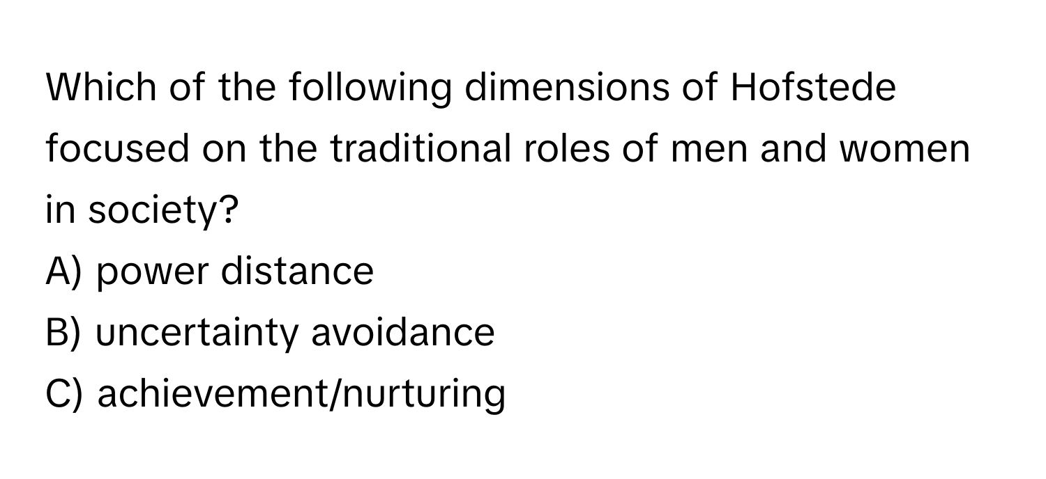 Which of the following dimensions of Hofstede focused on the traditional roles of men and women in society?

A) power distance
B) uncertainty avoidance
C) achievement/nurturing