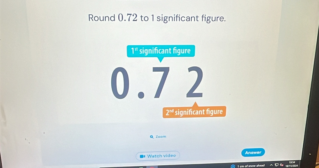 Round 0.72 to 1 significant figure.
Q Zoom
Answer
Watch video
1354
0 1 cm of snow ahead 18/11/2024