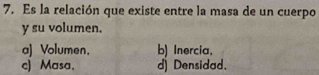 Es la relación que existe entre la masa de un cuerpo
y su volumen.
a) Volumen, b) Inercia,
c) Masa, d) Densidad.