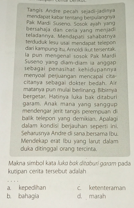 Tangis Andre pecah sejadi-jadinya
mendapat kabar tentang berpulangnya
Pak Mardi Suseno. Sosok ayah yang
bersahaja dan ceria yang menjadi
teladannya. Mendapati sahabatnya
terduduk lesu usai mendapat telepon
dari kampung itu, Arnoldi ikut tersentak.
la pun mengenal sosok Pak Mardi
Suseno yang diam-diam ia anggap
sebagai penasihat kehidupannya
menyoal perjuangan mencapai cita-
citanya sebagai dokter bedah. Air
matanya pun mulai berlinang. Bibirnya
bergetar. Hatinya luka bak ditaburi
garam. Anak mana yang sanggup
mendengar jerit tangis perempuan di
balik telepon yang demikian. Apalagi
dalam kondisi berjauhan seperti ini.
Seharusnya Andre di sana bersama Ibu.
Mendekap erat Ibu yang larut dalam
duka ditinggal orang tercinta.
Makna simbol kata luka bak ditaburi garam pada
kutipan cerita tersebut adalah
a. kepedihan c. ketenteraman
b. bahagia d. marah