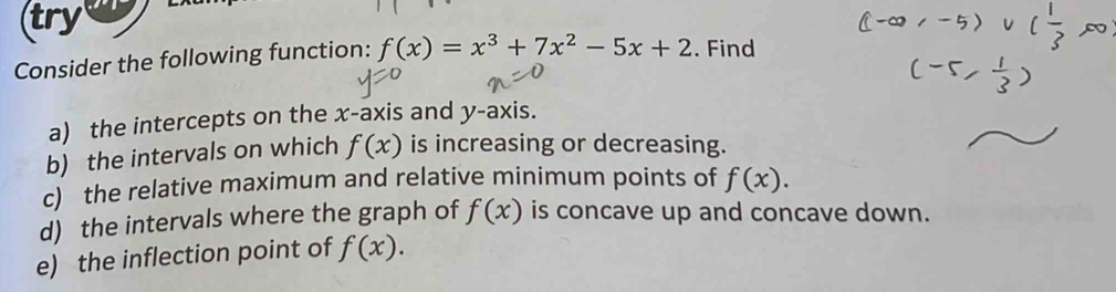 try 
Consider the following function: f(x)=x^3+7x^2-5x+2. Find 
a) the intercepts on the x-axis and y-axis. 
b) the intervals on which f(x) is increasing or decreasing. 
c) the relative maximum and relative minimum points of f(x). 
d) the intervals where the graph of f(x) is concave up and concave down. 
e) the inflection point of f(x).