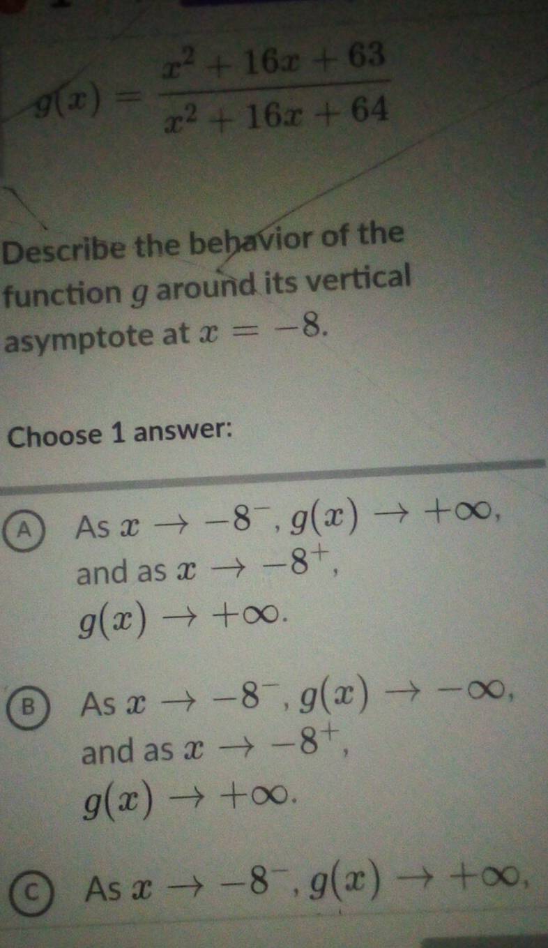 g(x)= (x^2+16x+63)/x^2+16x+64 
Describe the behavior of the
function g around its vertical
asymptote at x=-8. 
Choose 1 answer:
A As xto -8^-, g(x)to +∈fty , 
and as xto -8^+,
g(x)to +∈fty.
B As xto -8^-, g(x)to -∈fty , 
and as xto -8^+,
g(x)to +∈fty.
C) As xto -8^-, g(x)to +∈fty ,