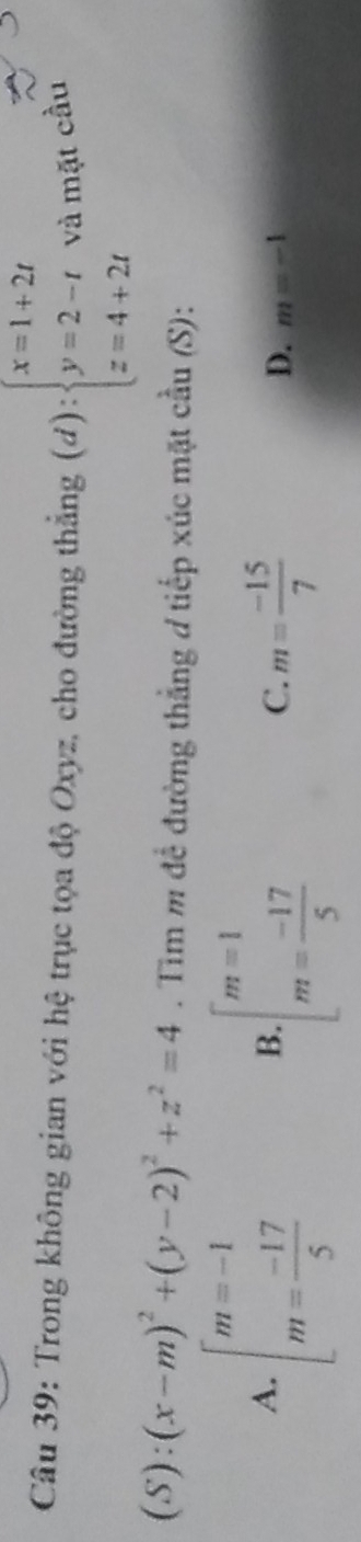 Trong không gian với hệ trục tọa độ Oxyz, cho đường thắng (d):beginarrayl x=1+2t y=2-t z=4+2tendarray. và mặt cầu
(S):(x-m)^2+(y-2)^2+z^2=4. Tim m để đường thẳng ơ tiếp xúc mặt cầu (S):
A. beginarrayl m=-1 m= (-17)/5 endarray. beginarrayl m=1 m= (-17)/5 endarray.
B
C. m= (-15)/7 
D. m=-1