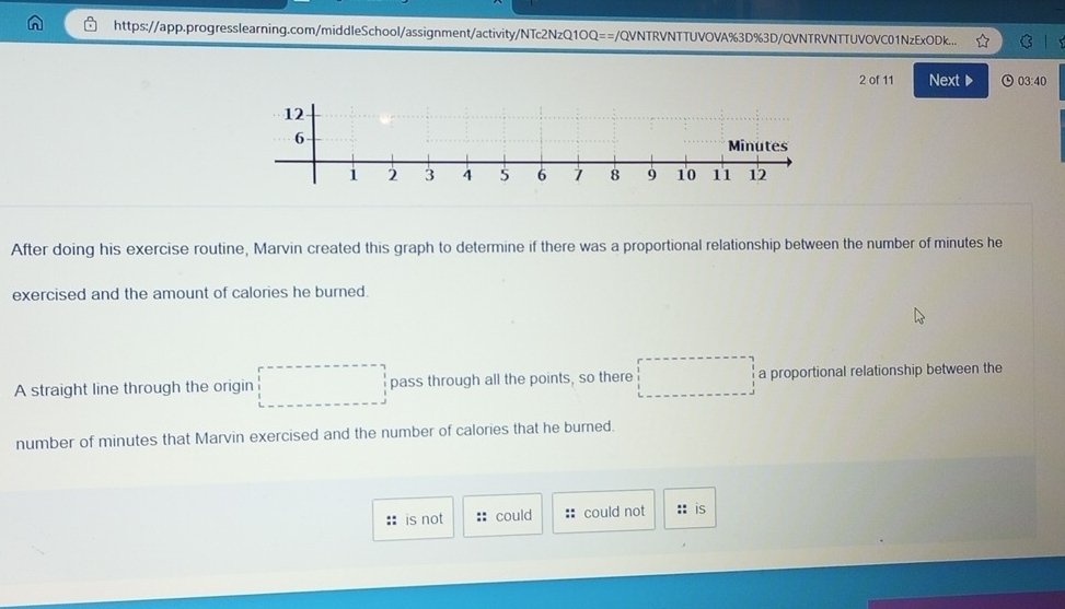 https://app.progresslearning.com/middleSchool/assignment/activity/NTc2NzQ1OQ==/QVNTRVNTTUVOVA%3D%3D/QVNTRVNTTUVOVC01NzExODk... C
2 of 11 Next ▶ ⊙ 03:40
After doing his exercise routine, Marvin created this graph to determine if there was a proportional relationship between the number of minutes he
exercised and the amount of calories he burned.
A straight line through the origin pass through all the points, so there a proportional relationship between the
number of minutes that Marvin exercised and the number of calories that he burned.
is not could :: could not :: is