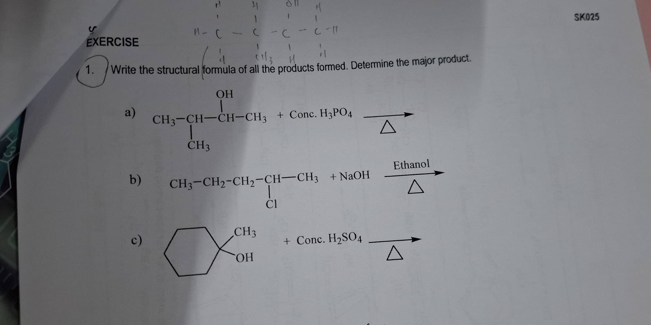 SK025 
EXERCISE 
1. Write the structural formula of all the products formed. Determine the major product. 
a) CH_3-CH-CH_3+ComeH_3PO_4frac △ 
b) CH_3^(-CH_2)-CH_2-CH_3+NaOHxrightarrow Ethanol
c)