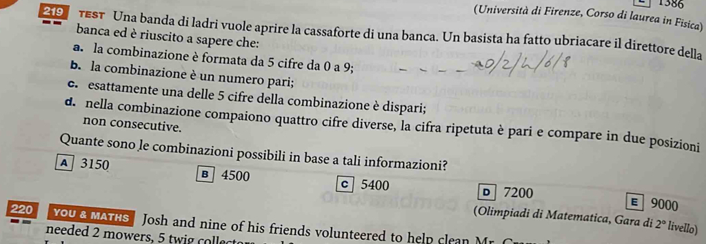 1386
(Università di Firenze, Corso di laurea in Fisica)
2 TEST Una banda di ladri vuole aprire la cassaforte di una banca. Un basista ha fatto ubriacare il direttore della
banca ed è riuscito a sapere che:
a. la combinazione è formata da 5 cifre da 0 a 9;
b. la combinazione è un numero pari;
c. esattamente una delle 5 cifre della combinazione è dispari;
d. nella combinazione compaiono quattro cifre diverse, la cifra ripetuta è pari e compare in due posizioni
non consecutive.
Quante sono le combinazioni possibili in base a tali informazioni?
A 3150 в 4500
c 5400 D 7200 E 9000
(Olimpiadi di Matematica, Gara di 2° livello)
220 you& MATHS Josh and nine of his friends volunteered to help clean Mr. C
needed 2 mowers, 5 twig collect