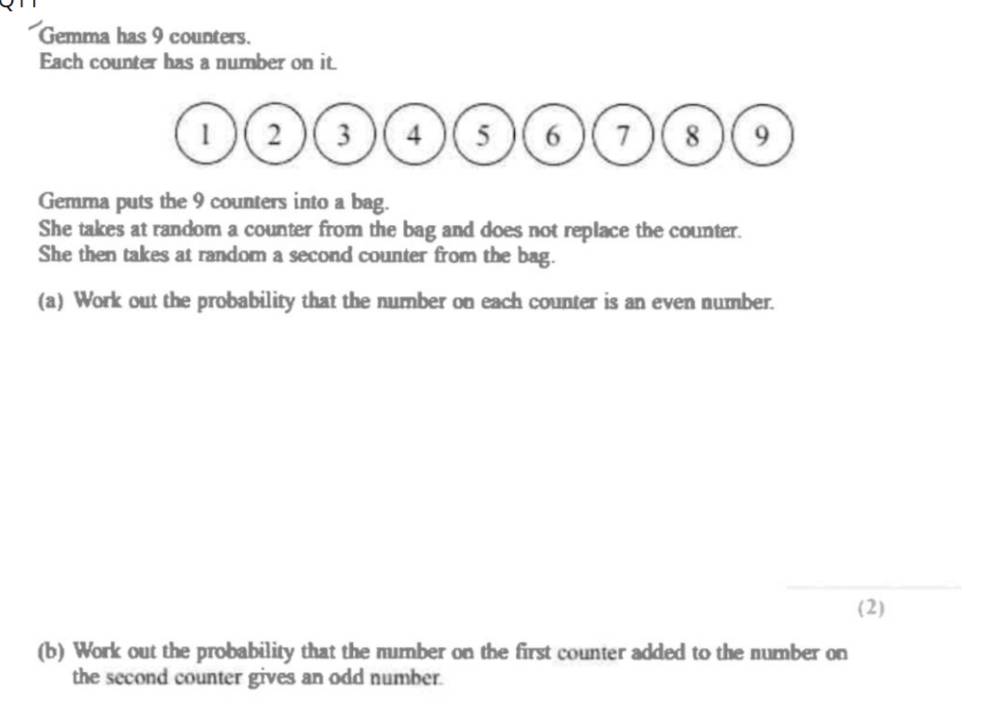 Gemma has 9 counters. 
Each counter has a number on it. 
Gemma puts the 9 counters into a bag. 
She takes at random a counter from the bag and does not replace the counter. 
She then takes at random a second counter from the bag. 
(a) Work out the probability that the number on each counter is an even number. 
_ 
(2) 
(b) Work out the probability that the number on the first counter added to the number on 
the second counter gives an odd number.