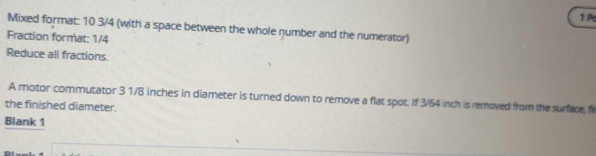 Po 
Mixed format: 10 3/4 (with a space between the whole number and the numerator) 
Fraction format: 1/4
Reduce all fractions. 
A motor commutator 3 1/8 inches in diameter is turned down to remove a flat spot. If 3/64 inch is removed from the surface, fil 
the finished diameter. 
Blank 1