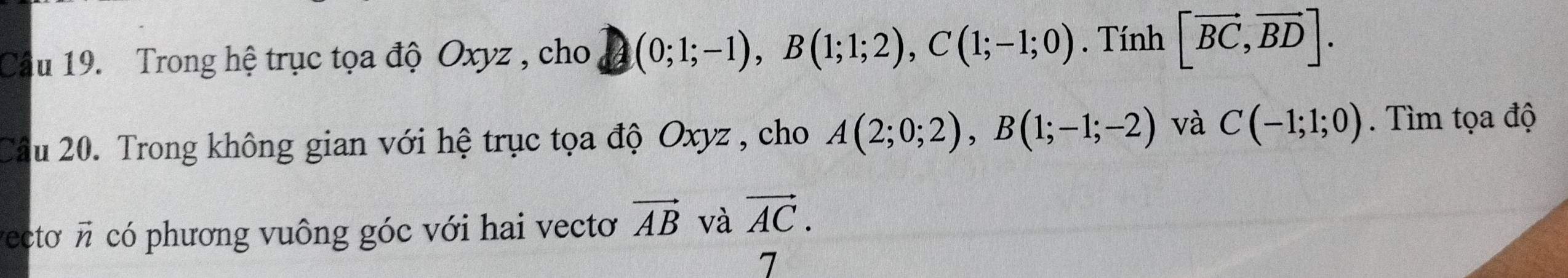 Trong hệ trục tọa độ Oxyz , cho (0;1;-1), B(1;1;2), C(1;-1;0). Tính [vector BC,vector BD]. 
Câu 20. Trong không gian với hệ trục tọa độ Oxyz , cho A(2;0;2), B(1;-1;-2) và C(-1;1;0). Tìm tọa độ 
vecto n có phương vuông góc với hai vecto vector AB và vector AC. 
7