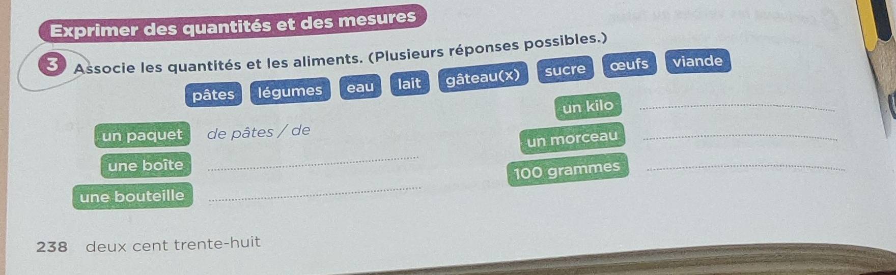 Exprimer des quantités et des mesures 
3 Associe les quantités et les aliments. (Plusieurs réponses possibles.) 
pâtes légumes eau lait gâteau(x) sucre œufs viande 
un kilo_ 
un paquet de pâtes / de 
un morceau 
_ 
une boîte 
_
100 grammes _ 
une bouteille 
_
238 deux cent trente-huit