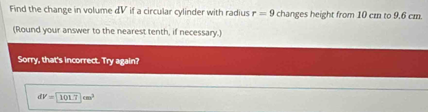 Find the change in volume & V if a circular cylinder with radius r=9 changes height from 10 cm to 9,6 cm. 
(Round your answer to the nearest tenth, if necessary.) 
Sorry, that's incorrect. Try again?
dV=101.7cm^3