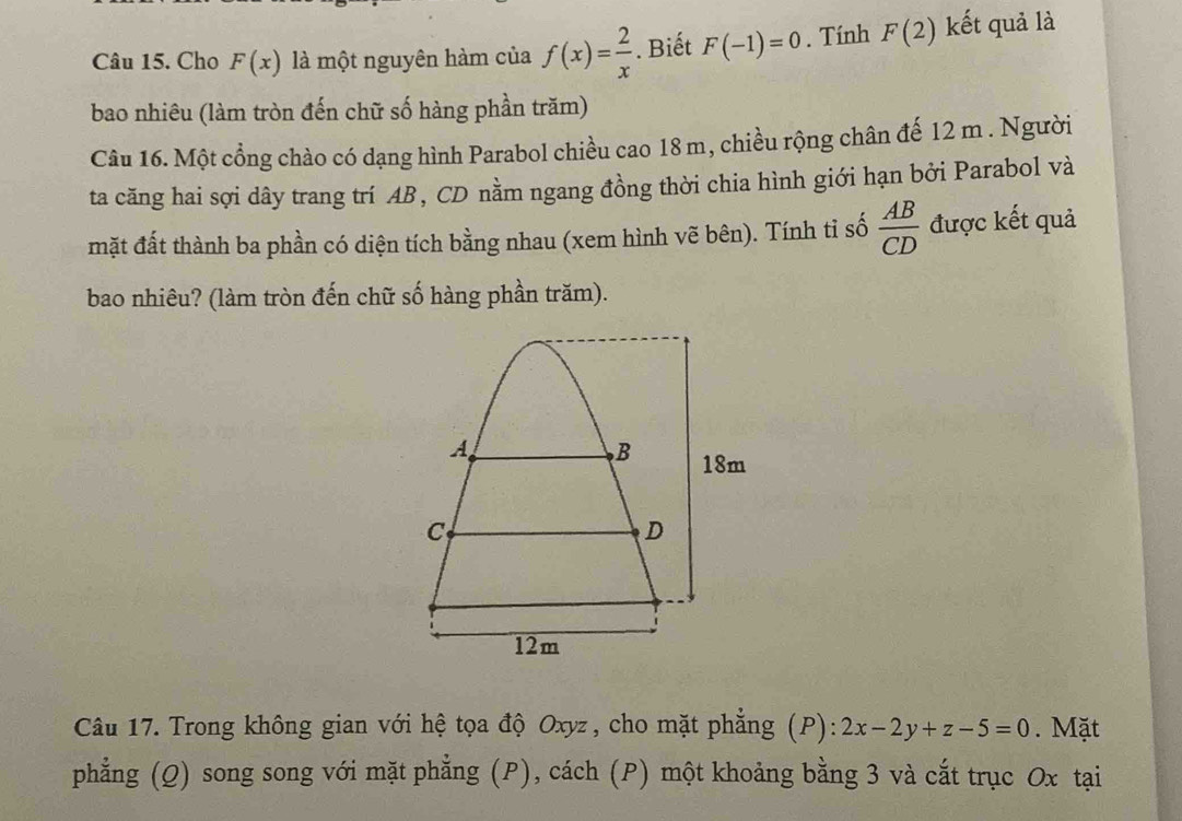 Cho F(x) là một nguyên hàm của f(x)= 2/x . Biết F(-1)=0. Tính F(2) kết quả là 
bao nhiêu (làm tròn đến chữ số hàng phần trăm) 
Câu 16. Một cổng chào có dạng hình Parabol chiều cao 18 m, chiều rộng chân đế 12 m. Người 
ta căng hai sợi dây trang trí AB , CD nằm ngang đồng thời chia hình giới hạn bởi Parabol và 
mặt đất thành ba phần có diện tích bằng nhau (xem hình vẽ bên). Tính tỉ số  AB/CD  được kết quả 
bao nhiêu? (làm tròn đến chữ số hàng phần trăm). 
Câu 17. Trong không gian với hệ tọa độ Oxyz , cho mặt phẳng (P): 2x-2y+z-5=0. Mặt 
phẳng (Q) song song với mặt phẳng (P), cách (P) một khoảng bằng 3 và cắt trục Ox tại