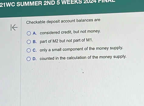 21WC SUMMER 2ND 5 WEEKS 2024 PINAL
Checkable deposit account balances are
A. considered credit, but not money.
B. part of M2 but not part of M1.
C. only a small component of the money supply.
D. counted in the calculation of the money supply.