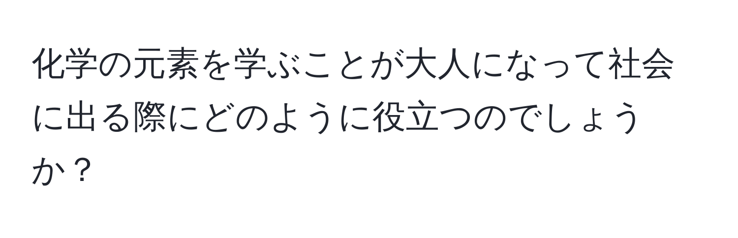 化学の元素を学ぶことが大人になって社会に出る際にどのように役立つのでしょうか？