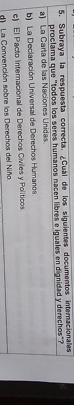 Subraya la respuesta correcta. ¿Cuál de los siguientes documentos internacionales
proclama que "todos los seres humanos nacen libres e iguales en dignidad y derechos"?
a) La Carta de las Naciones Unidas.
b) La Declaración Universal de Derechos Humanos.
c) El Pacto Internacional de Derechos Civiles y Políticos.
d) La Convención sobre los Derechos del Niño.