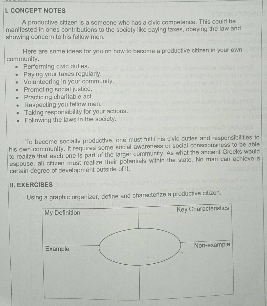 CONCEPT NOTES 
A productive citizen is a someone who has a civic competence. This could be 
manifested in ones contributions to the society like paying taxes, obeying the law and 
showing concern to his fellow men. 
Here are some ideas for you on how to become a productive citizen in your own 
community. 
Performing civic duties. 
Paying your taxes regularly. 
Volunteering in your community. 
Promoting social justice. 
Practicing charitable act. 
Respecting you fellow men. 
Taking responsibility for your actions. 
Following the laws in the society. 
To become socially productive, one must fulfil his civic duties and responsibilities to 
his own community. It requires some social awareness or social consciousness to be able 
to realize that each one is part of the larger community. As what the ancient Greeks would 
espouse, all citizen must realize their potentials within the state. No man can achieve a 
certain degree of development outside of it. 
II. EXERCISES 
Using a graphic organizer, define and characterize a productive citizen.