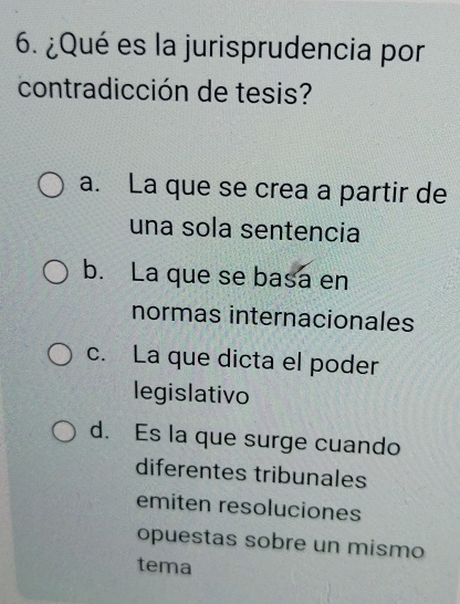 ¿Qué es la jurisprudencia por
contradicción de tesis?
a. La que se crea a partir de
una sola sentencia
b. La que se basa en
normas internacionales
c. La que dicta el poder
legislativo
d. Es la que surge cuando
diferentes tribunales
emiten resoluciones
opuestas sobre un mismo
tema